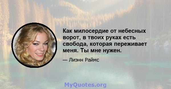 Как милосердие от небесных ворот, в твоих руках есть свобода, которая переживает меня. Ты мне нужен.