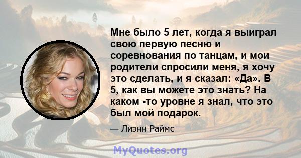 Мне было 5 лет, когда я выиграл свою первую песню и соревнования по танцам, и мои родители спросили меня, я хочу это сделать, и я сказал: «Да». В 5, как вы можете это знать? На каком -то уровне я знал, что это был мой