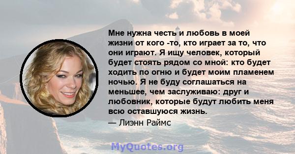 Мне нужна честь и любовь в моей жизни от кого -то, кто играет за то, что они играют. Я ищу человек, который будет стоять рядом со мной: кто будет ходить по огню и будет моим пламенем ночью. Я не буду соглашаться на