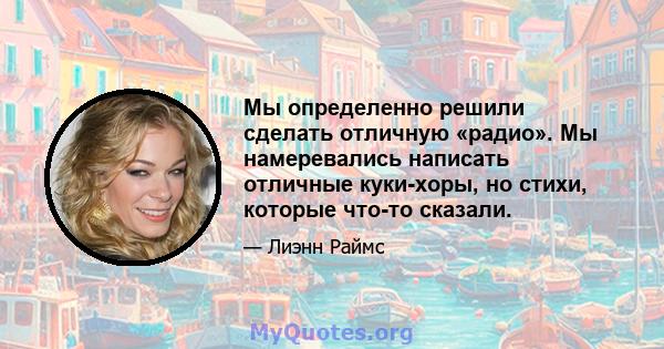 Мы определенно решили сделать отличную «радио». Мы намеревались написать отличные куки-хоры, но стихи, которые что-то сказали.