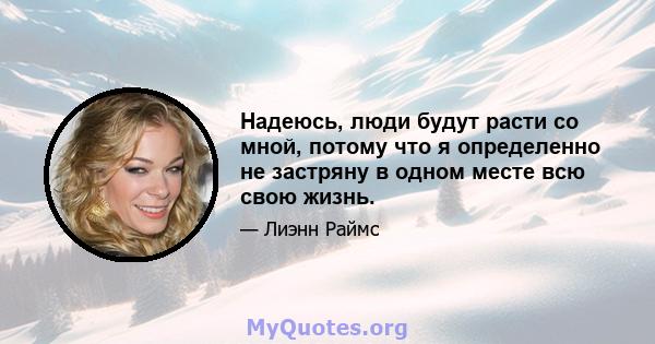 Надеюсь, люди будут расти со мной, потому что я определенно не застряну в одном месте всю свою жизнь.