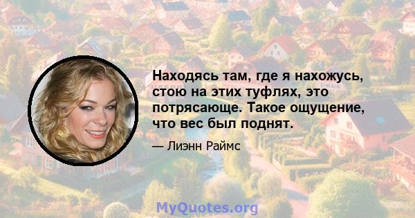 Находясь там, где я нахожусь, стою на этих туфлях, это потрясающе. Такое ощущение, что вес был поднят.