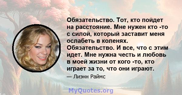 Обязательство. Тот, кто пойдет на расстояние. Мне нужен кто -то с силой, который заставит меня ослабеть в коленях. Обязательство. И все, что с этим идет. Мне нужна честь и любовь в моей жизни от кого -то, кто играет за