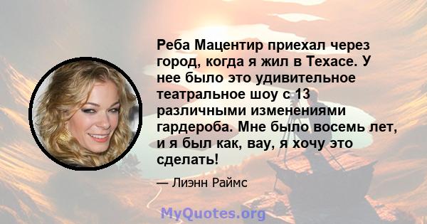 Реба Мацентир приехал через город, когда я жил в Техасе. У нее было это удивительное театральное шоу с 13 различными изменениями гардероба. Мне было восемь лет, и я был как, вау, я хочу это сделать!