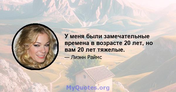 У меня были замечательные времена в возрасте 20 лет, но вам 20 лет тяжелые.