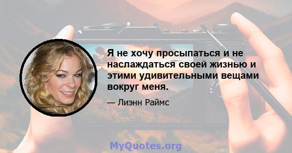 Я не хочу просыпаться и не наслаждаться своей жизнью и этими удивительными вещами вокруг меня.