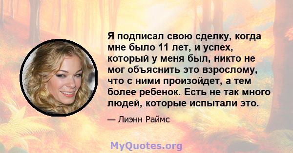 Я подписал свою сделку, когда мне было 11 лет, и успех, который у меня был, никто не мог объяснить это взрослому, что с ними произойдет, а тем более ребенок. Есть не так много людей, которые испытали это.