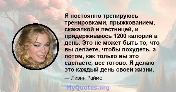 Я постоянно тренируюсь тренировками, прыжкованием, скакалкой и лестницей, и придерживаюсь 1200 калорий в день. Это не может быть то, что вы делаете, чтобы похудеть, а потом, как только вы это сделаете, все готово. Я