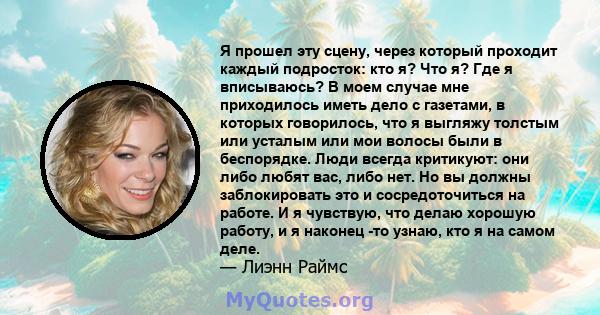 Я прошел эту сцену, через который проходит каждый подросток: кто я? Что я? Где я вписываюсь? В моем случае мне приходилось иметь дело с газетами, в которых говорилось, что я выгляжу толстым или усталым или мои волосы