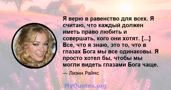 Я верю в равенство для всех. Я считаю, что каждый должен иметь право любить и совершать, кого они хотят. [...] Все, что я знаю, это то, что в глазах Бога мы все одинаковы. Я просто хотел бы, чтобы мы могли видеть