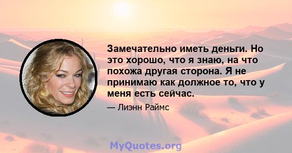 Замечательно иметь деньги. Но это хорошо, что я знаю, на что похожа другая сторона. Я не принимаю как должное то, что у меня есть сейчас.