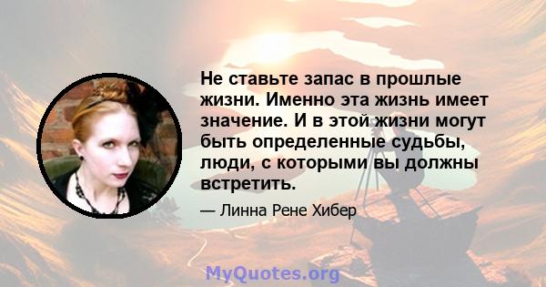 Не ставьте запас в прошлые жизни. Именно эта жизнь имеет значение. И в этой жизни могут быть определенные судьбы, люди, с которыми вы должны встретить.