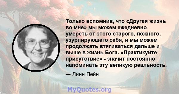 Только вспомнив, что «Другая жизнь во мне» мы можем ежедневно умереть от этого старого, ложного, узурпирующего себя, и мы можем продолжать втягиваться дальше и выше в жизнь Бога. «Практикуйте присутствие» - значит