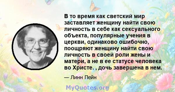 В то время как светский мир заставляет женщину найти свою личность в себе как сексуального объекта, популярные учения в церкви, одинаково ошибочно, поощряют женщину найти свою личность в своей роли жены и матери, а не в 