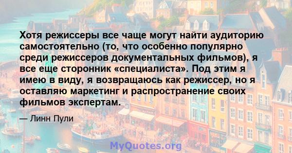 Хотя режиссеры все чаще могут найти аудиторию самостоятельно (то, что особенно популярно среди режиссеров документальных фильмов), я все еще сторонник «специалиста». Под этим я имею в виду, я возвращаюсь как режиссер,