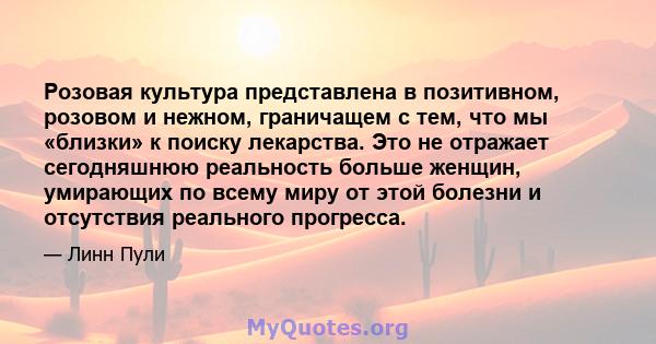 Розовая культура представлена ​​в позитивном, розовом и нежном, граничащем с тем, что мы «близки» к поиску лекарства. Это не отражает сегодняшнюю реальность больше женщин, умирающих по всему миру от этой болезни и