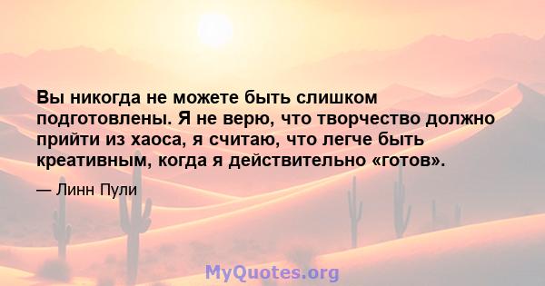 Вы никогда не можете быть слишком подготовлены. Я не верю, что творчество должно прийти из хаоса, я считаю, что легче быть креативным, когда я действительно «готов».