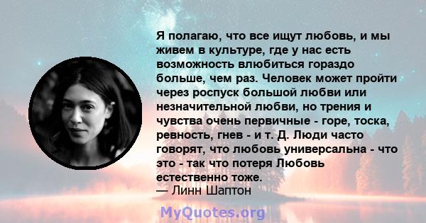 Я полагаю, что все ищут любовь, и мы живем в культуре, где у нас есть возможность влюбиться гораздо больше, чем раз. Человек может пройти через роспуск большой любви или незначительной любви, но трения и чувства очень