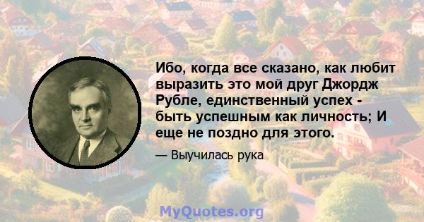 Ибо, когда все сказано, как любит выразить это мой друг Джордж Рубле, единственный успех - быть успешным как личность; И еще не поздно для этого.