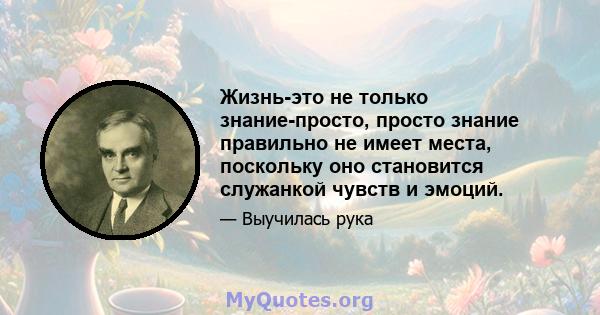 Жизнь-это не только знание-просто, просто знание правильно не имеет места, поскольку оно становится служанкой чувств и эмоций.