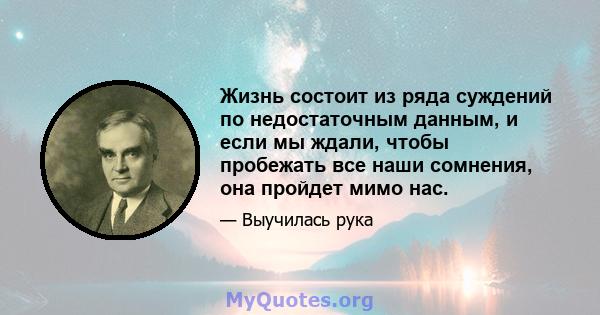 Жизнь состоит из ряда суждений по недостаточным данным, и если мы ждали, чтобы пробежать все наши сомнения, она пройдет мимо нас.