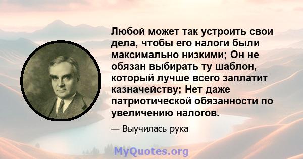 Любой может так устроить свои дела, чтобы его налоги были максимально низкими; Он не обязан выбирать ту шаблон, который лучше всего заплатит казначейству; Нет даже патриотической обязанности по увеличению налогов.