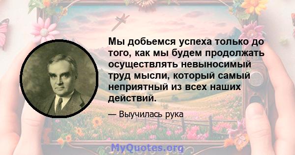 Мы добьемся успеха только до того, как мы будем продолжать осуществлять невыносимый труд мысли, который самый неприятный из всех наших действий.