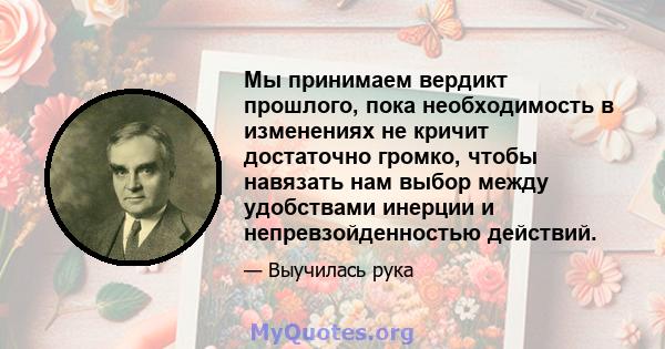 Мы принимаем вердикт прошлого, пока необходимость в изменениях не кричит достаточно громко, чтобы навязать нам выбор между удобствами инерции и непревзойденностью действий.