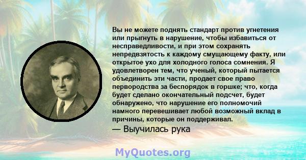 Вы не можете поднять стандарт против угнетения или прыгнуть в нарушение, чтобы избавиться от несправедливости, и при этом сохранять непредвзятость к каждому смущающему факту, или открытое ухо для холодного голоса