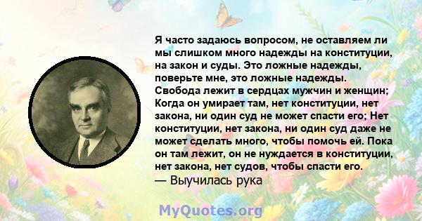 Я часто задаюсь вопросом, не оставляем ли мы слишком много надежды на конституции, на закон и суды. Это ложные надежды, поверьте мне, это ложные надежды. Свобода лежит в сердцах мужчин и женщин; Когда он умирает там,