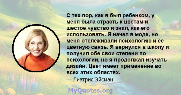 С тех пор, как я был ребенком, у меня была страсть к цветам и шестое чувство и знал, как его использовать. Я начал в моде, но меня отслеживали психологию и ее цветную связь. Я вернулся в школу и получил обе свои степени 