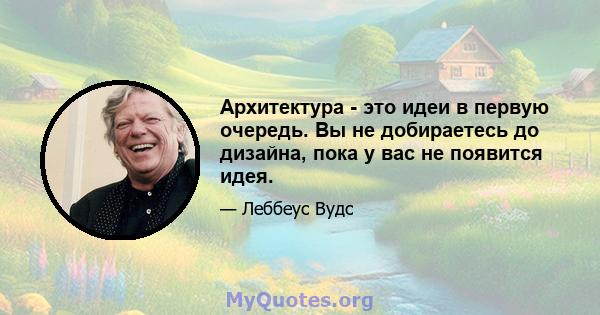 Архитектура - это идеи в первую очередь. Вы не добираетесь до дизайна, пока у вас не появится идея.