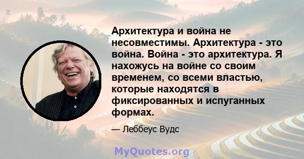 Архитектура и война не несовместимы. Архитектура - это война. Война - это архитектура. Я нахожусь на войне со своим временем, со всеми властью, которые находятся в фиксированных и испуганных формах.