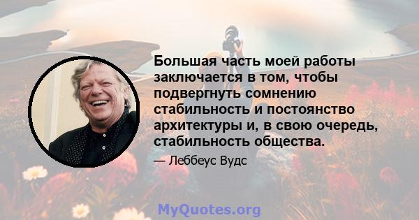 Большая часть моей работы заключается в том, чтобы подвергнуть сомнению стабильность и постоянство архитектуры и, в свою очередь, стабильность общества.