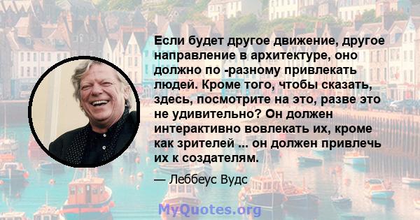 Если будет другое движение, другое направление в архитектуре, оно должно по -разному привлекать людей. Кроме того, чтобы сказать, здесь, посмотрите на это, разве это не удивительно? Он должен интерактивно вовлекать их,