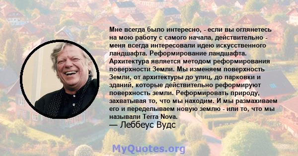 Мне всегда было интересно, - если вы оглянетесь на мою работу с самого начала, действительно - меня всегда интересовали идею искусственного ландшафта. Реформирование ландшафта. Архитектура является методом