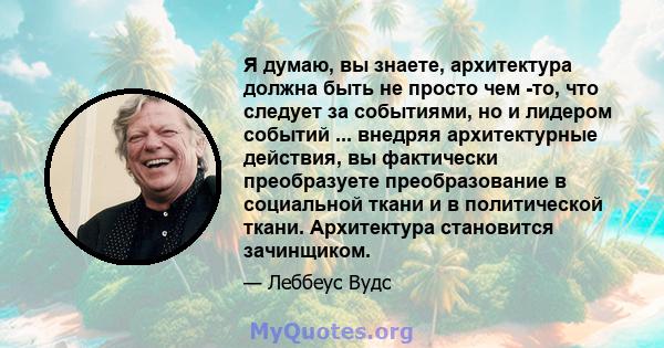 Я думаю, вы знаете, архитектура должна быть не просто чем -то, что следует за событиями, но и лидером событий ... внедряя архитектурные действия, вы фактически преобразуете преобразование в социальной ткани и в