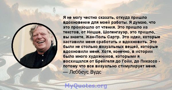 Я не могу честно сказать, откуда пришло вдохновение для моей работы. Я думаю, что это произошло от чтения. Это пришло из текстов, от Ницше, Шопенгауэр, это пришло, вы знаете, Жан-Поль Сартр. Это идеи, которые заставили