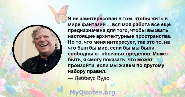 Я не заинтересован в том, чтобы жить в мире фантазий ... вся моя работа все еще предназначена для того, чтобы вызвать настоящие архитектурные пространства. Но то, что меня интересует, так это то, на что был бы мир, если 