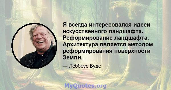 Я всегда интересовался идеей искусственного ландшафта. Реформирование ландшафта. Архитектура является методом реформирования поверхности Земли.