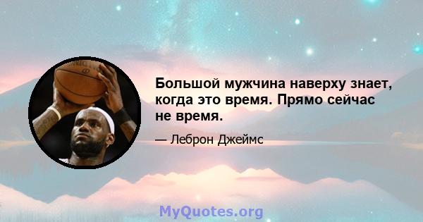 Большой мужчина наверху знает, когда это время. Прямо сейчас не время.