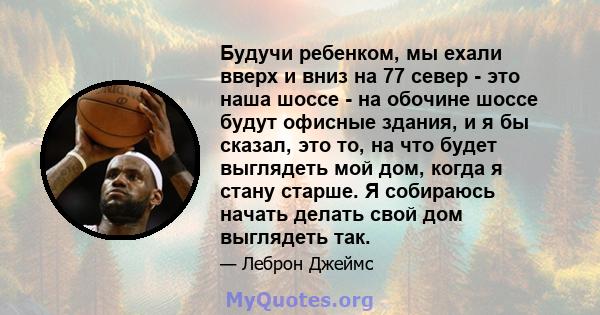 Будучи ребенком, мы ехали вверх и вниз на 77 север - это наша шоссе - на обочине шоссе будут офисные здания, и я бы сказал, это то, на что будет выглядеть мой дом, когда я стану старше. Я собираюсь начать делать свой