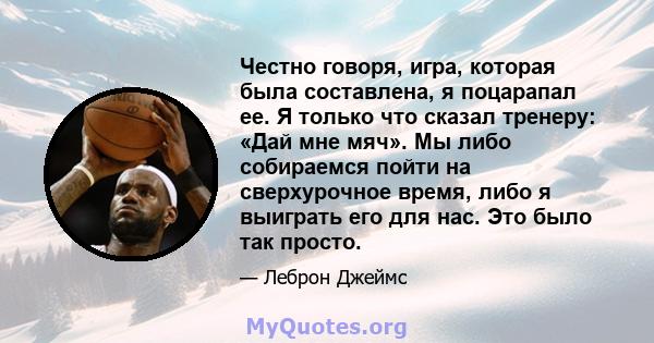 Честно говоря, игра, которая была составлена, я поцарапал ее. Я только что сказал тренеру: «Дай мне мяч». Мы либо собираемся пойти на сверхурочное время, либо я выиграть его для нас. Это было так просто.