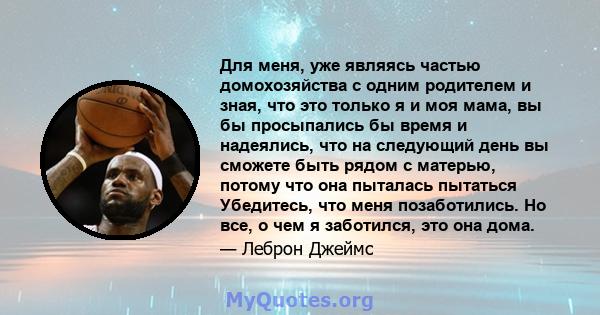 Для меня, уже являясь частью домохозяйства с одним родителем и зная, что это только я и моя мама, вы бы просыпались бы время и надеялись, что на следующий день вы сможете быть рядом с матерью, потому что она пыталась