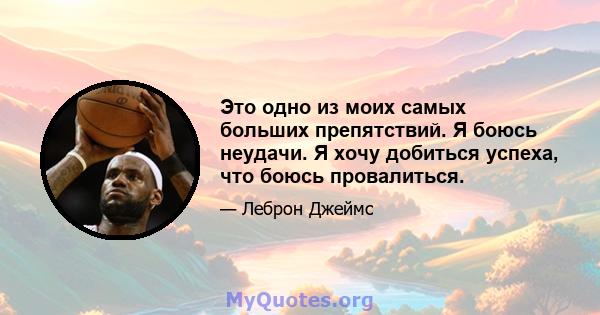 Это одно из моих самых больших препятствий. Я боюсь неудачи. Я хочу добиться успеха, что боюсь провалиться.