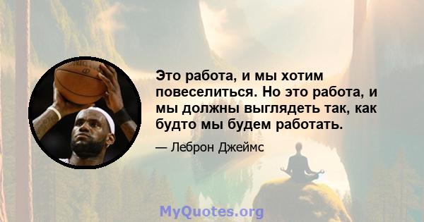 Это работа, и мы хотим повеселиться. Но это работа, и мы должны выглядеть так, как будто мы будем работать.