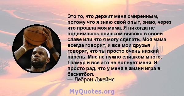 Это то, что держит меня смиренным, потому что я знаю свой опыт, знаю, через что прошла моя мама. Я никогда не поднимаюсь слишком высоко в своей славе или что я могу сделать. Моя мама всегда говорит, и все мои друзья