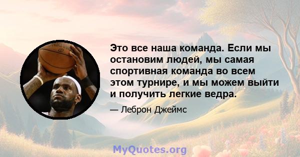 Это все наша команда. Если мы остановим людей, мы самая спортивная команда во всем этом турнире, и мы можем выйти и получить легкие ведра.