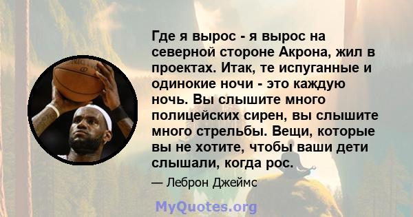 Где я вырос - я вырос на северной стороне Акрона, жил в проектах. Итак, те испуганные и одинокие ночи - это каждую ночь. Вы слышите много полицейских сирен, вы слышите много стрельбы. Вещи, которые вы не хотите, чтобы