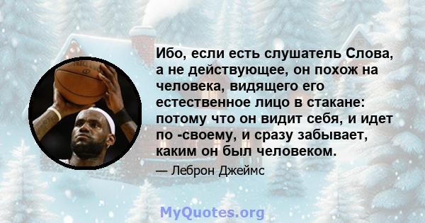 Ибо, если есть слушатель Слова, а не действующее, он похож на человека, видящего его естественное лицо в стакане: потому что он видит себя, и идет по -своему, и сразу забывает, каким он был человеком.